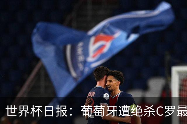 世界杯日报：葡萄牙遭绝杀C罗最后一舞 多国效仿美国上诉红黄牌